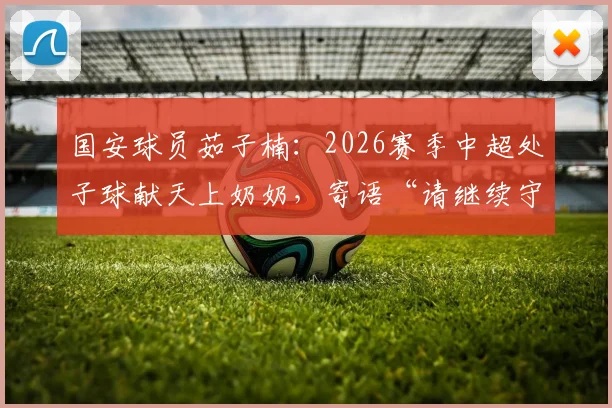 国安球员茹子楠：2026赛季中超处子球献天上奶奶，寄语“请继续守护我”背后的温情与力量