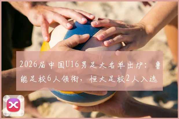 2026届中国U16男足大名单出炉:鲁能足校6人领衔,恒大足校2人入选,附球员背景实力解析