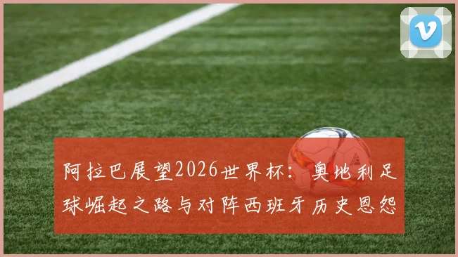 阿拉巴展望2026世界杯：奥地利足球崛起之路与对阵西班牙历史恩怨深度解读
