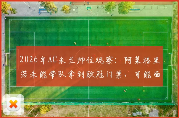 2026年AC米兰帅位观察：阿莱格里若未能带队拿到欧冠门票，可能面临下课，球迷怎么看？