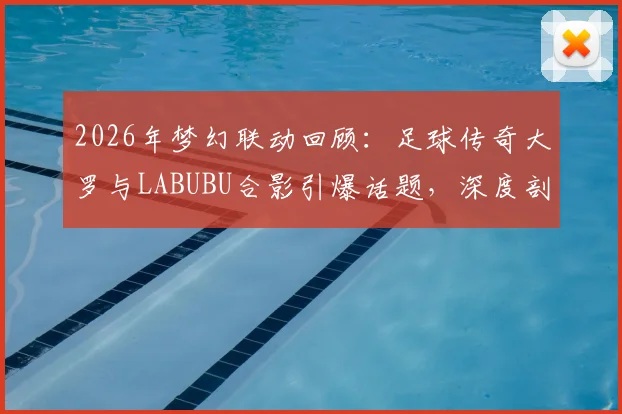 2026年梦幻联动回顾:足球传奇大罗与LABUBU合影引爆话题,深度剖析体育明星跨界潮玩圈现象与收藏价值