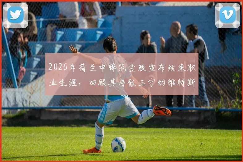 2026年荷兰中锋范金狼宣布结束职业生涯,回顾其与张玉宁的维特斯队友时光及未来动向分析