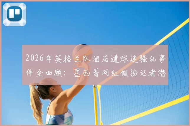 2026年英格兰队酒店遭球迷骚乱事件全回顾:墨西哥网红假扮记者潜入内部,里应外合暴露安保重大隐患