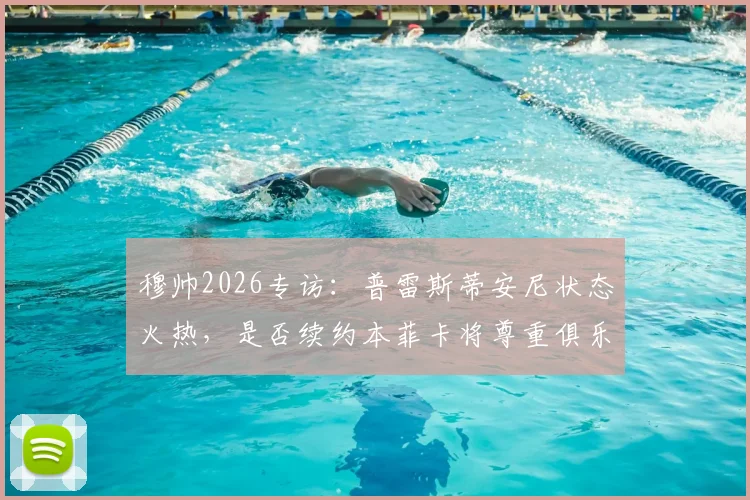 穆帅2026专访:普雷斯蒂安尼状态火热,是否续约本菲卡将尊重俱乐部决定