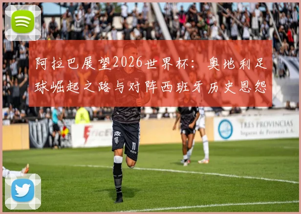 阿拉巴展望2026世界杯:奥地利足球崛起之路与对阵西班牙历史恩怨深度解读