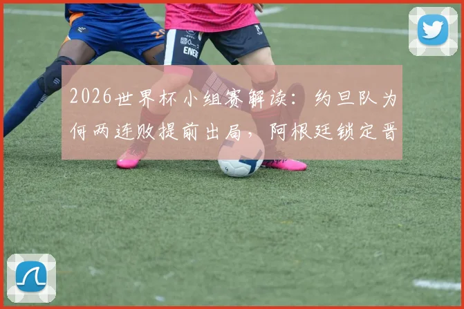 2026世界杯小组赛解读：约旦队为何两连败提前出局，阿根廷锁定晋级后梅西将担任替补原因分析