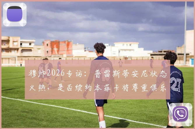 穆帅2026专访：普雷斯蒂安尼状态火热，是否续约本菲卡将尊重俱乐部决定