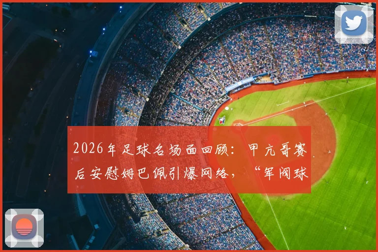 2026年足球名场面回顾:甲亢哥赛后安慰姆巴佩引爆网络,“军阀球迷”梗来源全解析