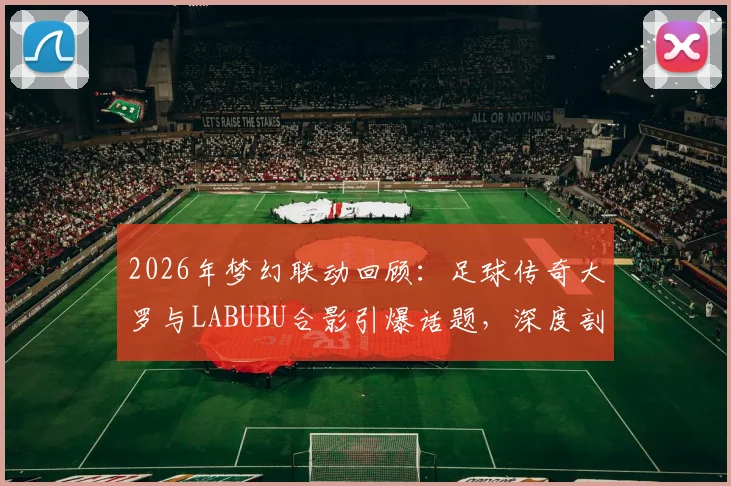 2026年梦幻联动回顾：足球传奇大罗与LABUBU合影引爆话题，深度剖析体育明星跨界潮玩圈现象与收藏价值