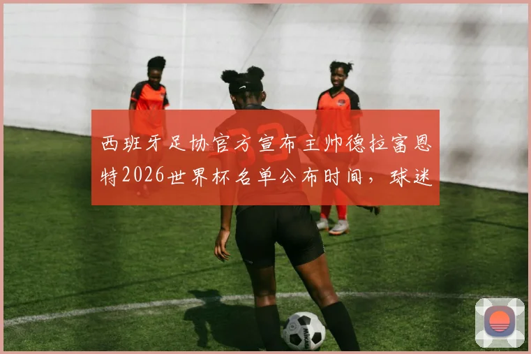 西班牙足协官方宣布主帅德拉富恩特2026世界杯名单公布时间，球迷热议大名单人选预测