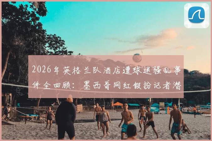 2026年英格兰队酒店遭球迷骚乱事件全回顾：墨西哥网红假扮记者潜入内部，里应外合暴露安保重大隐患