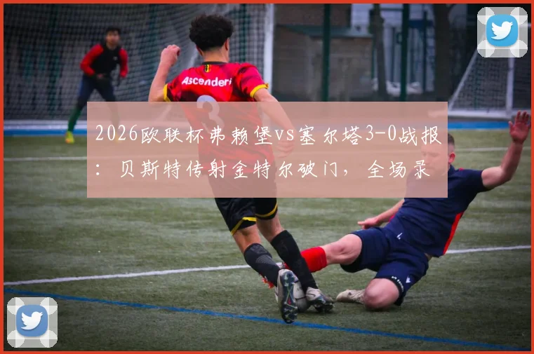 2026欧联杯弗赖堡vs塞尔塔3-0战报:贝斯特传射金特尔破门,全场录像回放与晋级形势分析