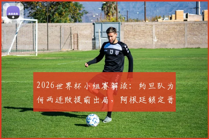 2026世界杯小组赛解读：约旦队为何两连败提前出局，阿根廷锁定晋级后梅西将担任替补原因分析