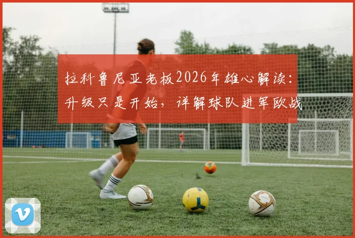 拉科鲁尼亚老板2026年雄心解读：升级只是开始，详解球队进军欧战的可能性与现实挑战