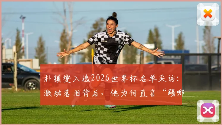 朴镇燮入选2026世界杯名单采访：激动落泪背后，他为何直言“踢哪个位置都愿意”？原文解析与前景展望