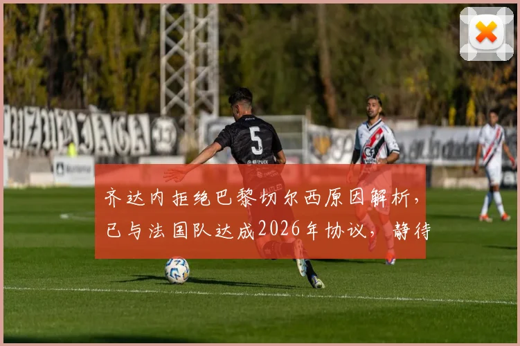 齐达内拒绝巴黎切尔西原因解析，已与法国队达成2026年协议，静待德尚离任
