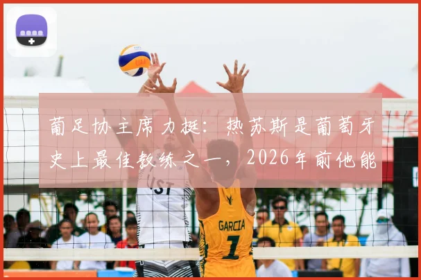 葡足协主席力挺：热苏斯是葡萄牙史上最佳教练之一，2026年前他能否带队跻身世界顶级强队之列？