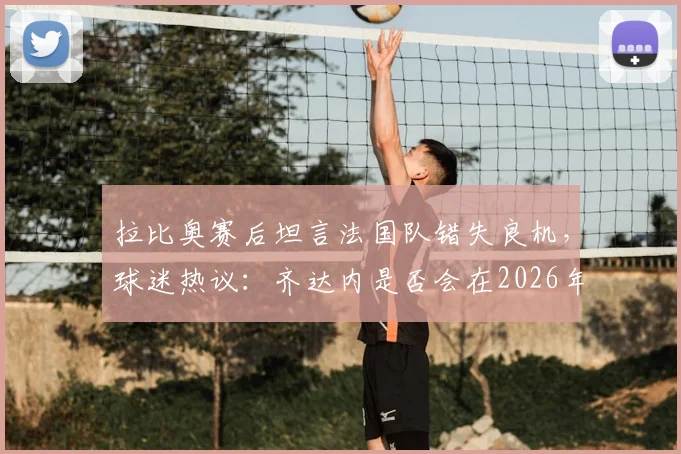 拉比奥赛后坦言法国队错失良机，球迷热议：齐达内是否会在2026年接过教鞭？