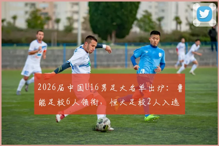 2026届中国U16男足大名单出炉:鲁能足校6人领衔,恒大足校2人入选,附球员背景实力解析
