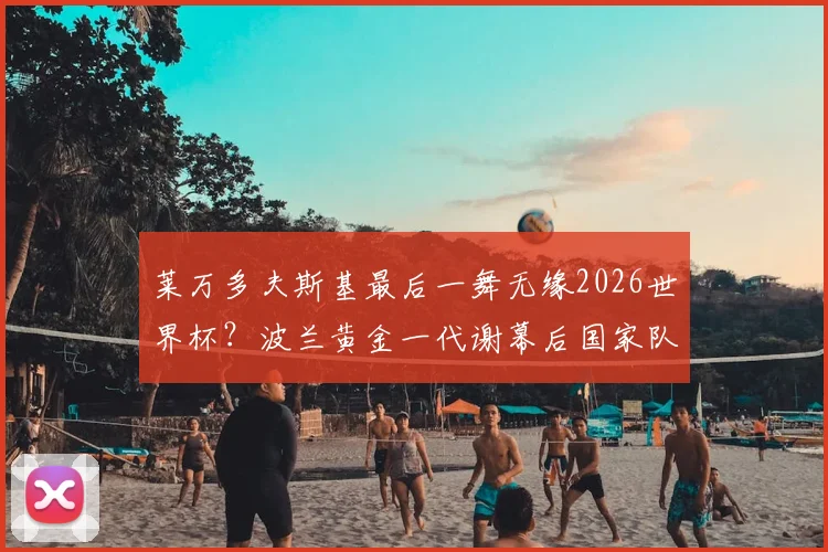 莱万多夫斯基最后一舞无缘2026世界杯？波兰黄金一代谢幕后国家队实力深度解析