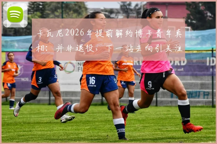卡瓦尼2026年提前解约博卡青年真相：并非退役，下一站去向引关注，解析离队三大主因