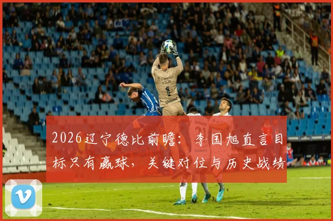 2026辽宁德比前瞻:李国旭直言目标只有赢球,关键对位与历史战绩深度解析