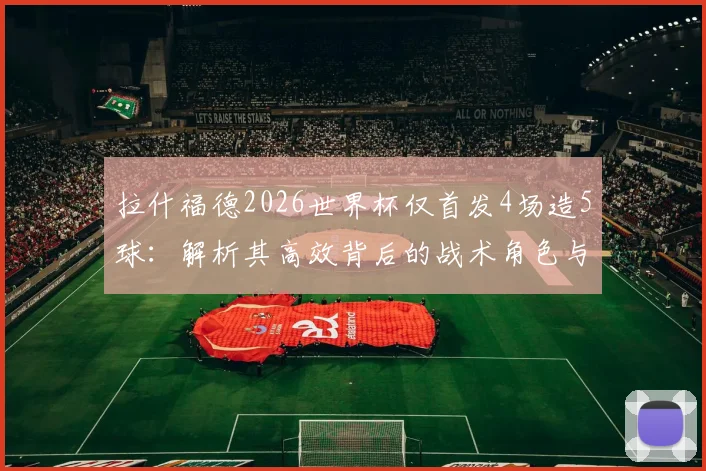 拉什福德2026世界杯仅首发4场造5球：解析其高效背后的战术角色与英格兰队使用策略