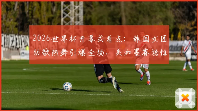 2026世界杯开幕式看点：韩国女团劲歌热舞引爆全场，美加墨赛场惊艳亮相造型解析