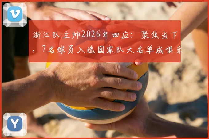 浙江队主帅2026年回应：聚焦当下，7名球员入选国家队大名单成俱乐部最大骄傲