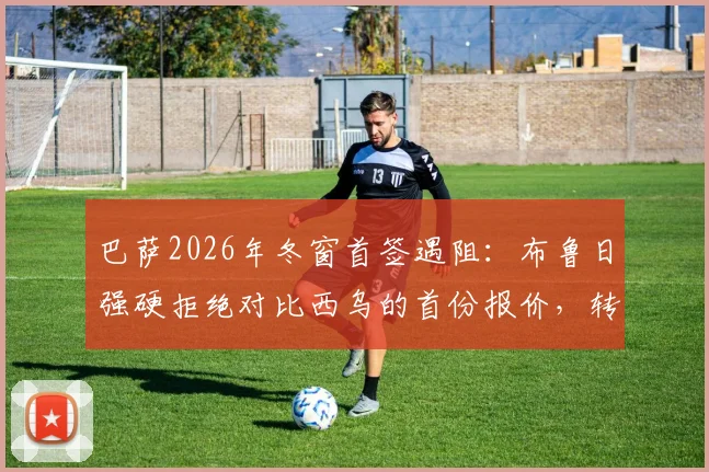 巴萨2026年冬窗首签遇阻：布鲁日强硬拒绝对比西乌的首份报价，转会谈判陷入僵局
