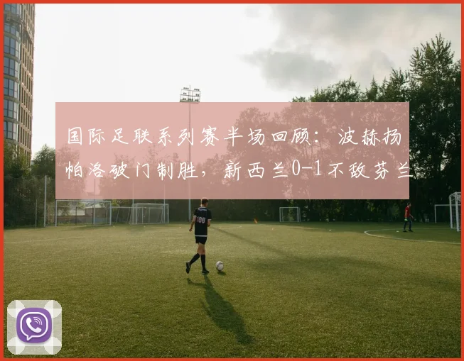 国际足联系列赛半场回顾：波赫扬帕洛破门制胜，新西兰0-1不敌芬兰，战术分析与球员表现全解析
