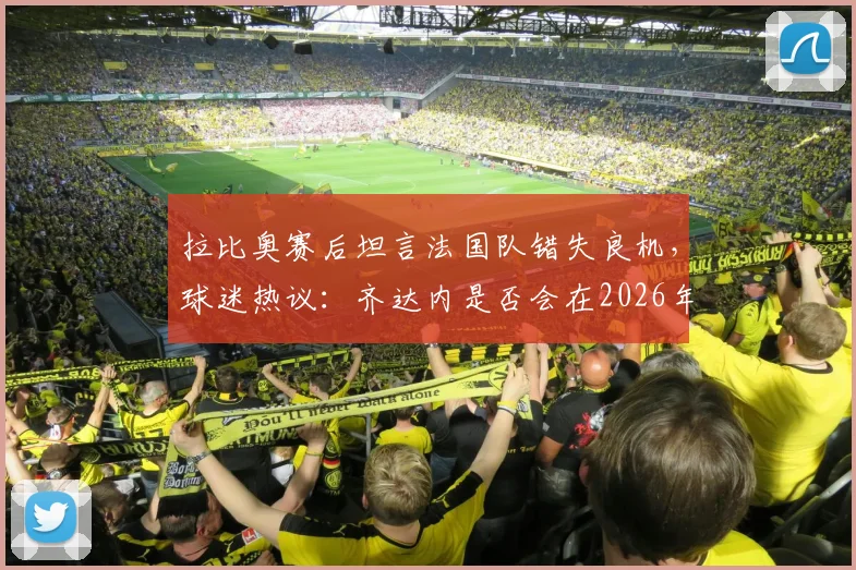 拉比奥赛后坦言法国队错失良机，球迷热议：齐达内是否会在2026年接过教鞭？