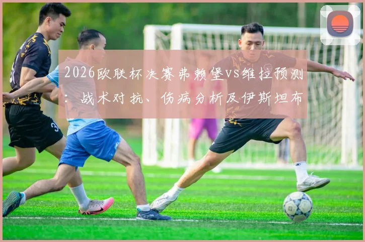 2026欧联杯决赛弗赖堡vs维拉预测：战术对抗、伤病分析及伊斯坦布尔夺冠前景解读