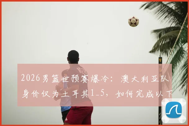 2026男篮世预赛爆冷:澳大利亚队身价仅为土耳其1_5,如何完成以下克上?深度复盘