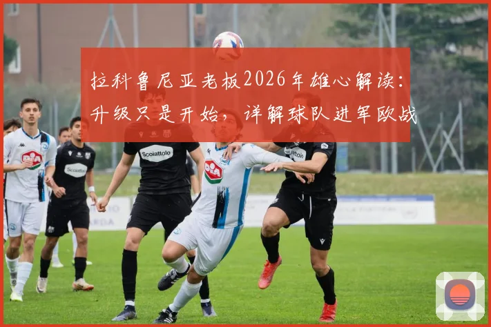 拉科鲁尼亚老板2026年雄心解读：升级只是开始，详解球队进军欧战的可能性与现实挑战