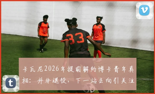 卡瓦尼2026年提前解约博卡青年真相：并非退役，下一站去向引关注，解析离队三大主因