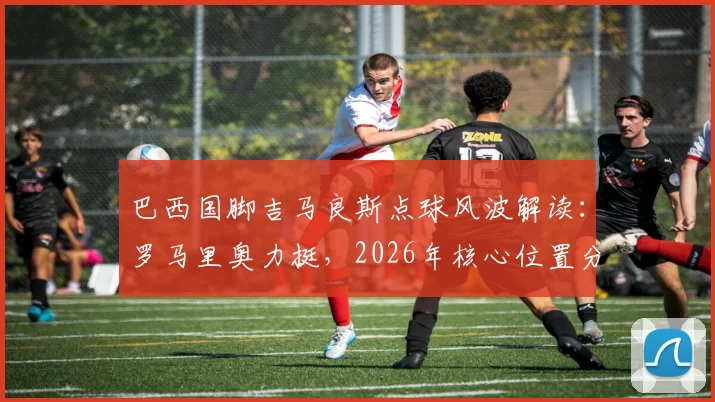 巴西国脚吉马良斯点球风波解读:罗马里奥力挺,2026年核心位置分析与技术特点全览