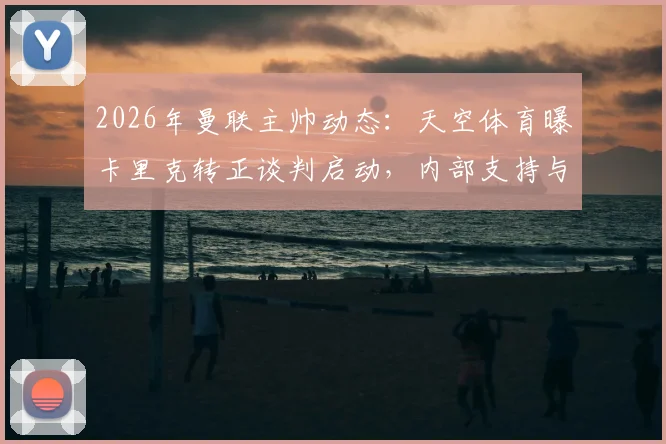 2026年曼联主帅动态：天空体育曝卡里克转正谈判启动，内部支持与未来计划成关键