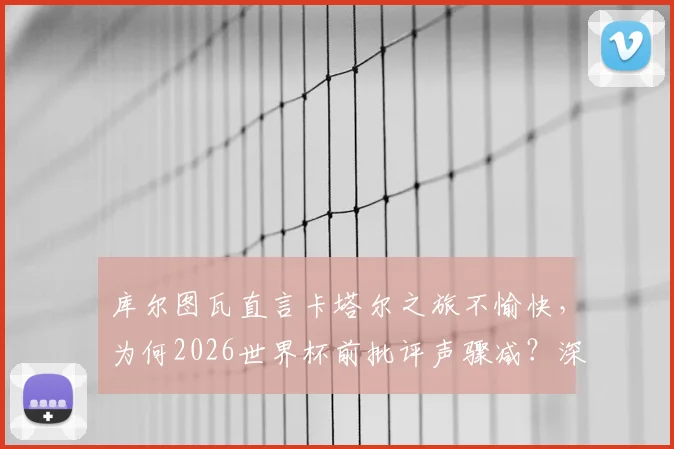 库尔图瓦直言卡塔尔之旅不愉快,为何2026世界杯前批评声骤减?深度剖析其两次大赛心路历程