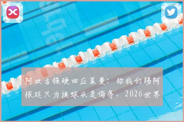 阿坎吉强硬回应莱曼：称我们踢阿根廷只为换球衣是侮辱，2026世界杯言论引发风波