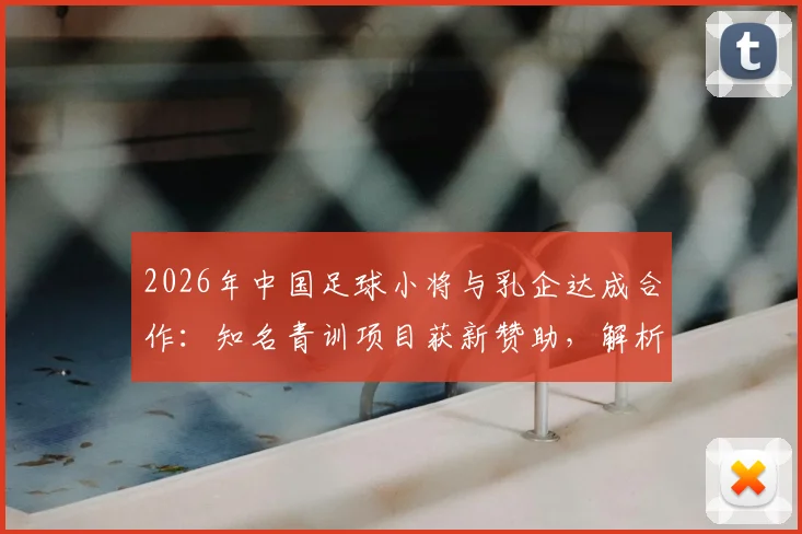 2026年中国足球小将与乳企达成合作：知名青训项目获新赞助，解析其对青训发展的影响