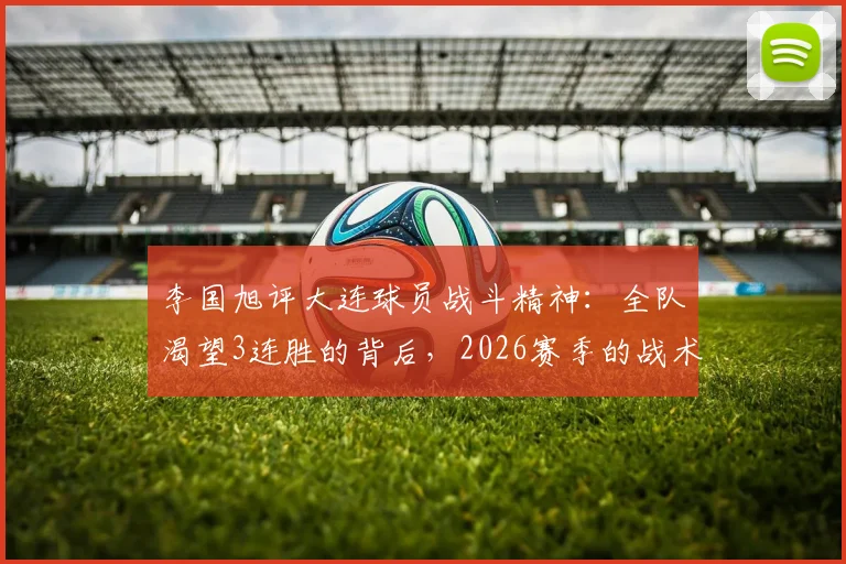 李国旭评大连球员战斗精神:全队渴望3连胜的背后,2026赛季的战术风格与前景解析