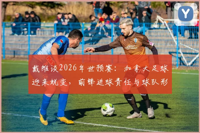戴维谈2026年世预赛：加拿大足球迎来蜕变，前锋进球责任与球队形象重塑