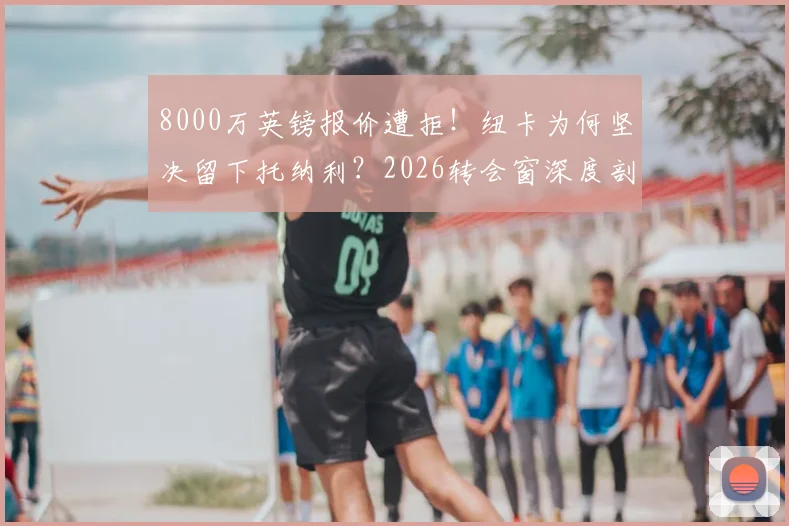 8000万英镑报价遭拒！纽卡为何坚决留下托纳利？2026转会窗深度剖析热刺引援策略