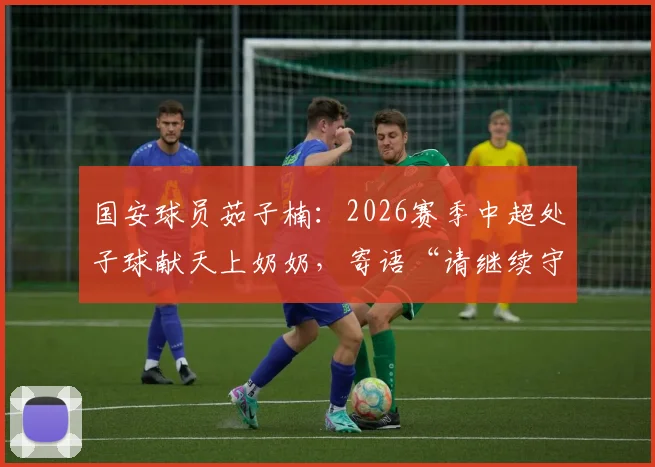 国安球员茹子楠：2026赛季中超处子球献天上奶奶，寄语“请继续守护我”背后的温情与力量