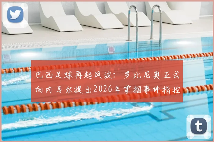 巴西足球再起风波：罗比尼奥正式向内马尔提出2026年掌掴事件指控，ESPN曝冲突细节升级