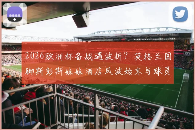 2026欧洲杯备战遇波折？英格兰国脚斯彭斯妹妹酒店风波始末与球员家属保障问题探讨