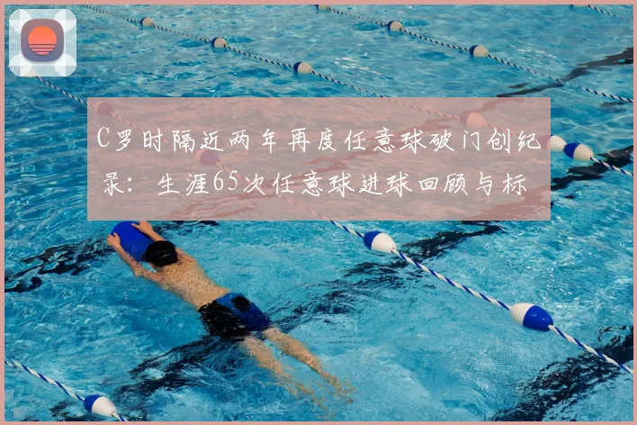 C罗时隔近两年再度任意球破门创纪录:生涯65次任意球进球回顾与标志性电梯球技术分析