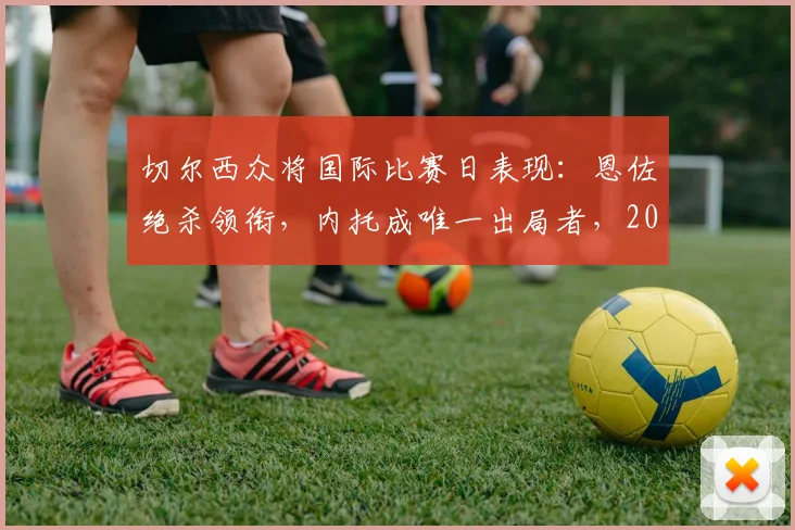 切尔西众将国际比赛日表现:恩佐绝杀领衔,内托成唯一出局者,2026球员数据盘点