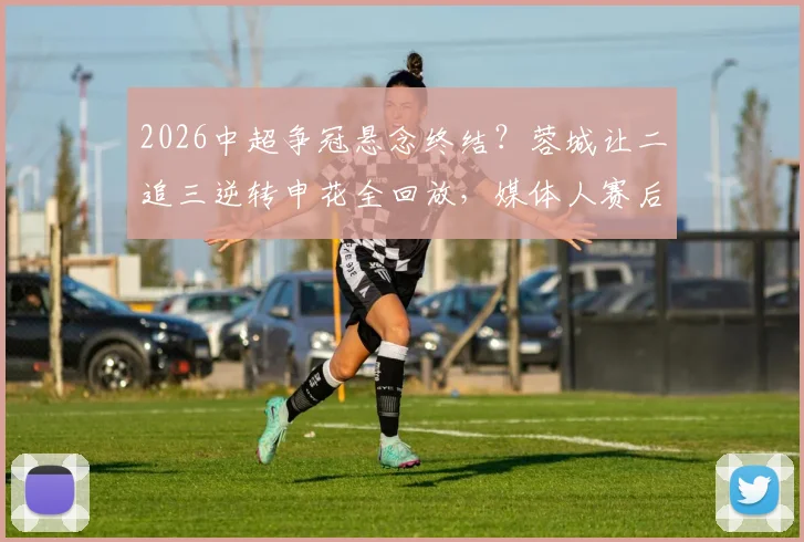 2026中超争冠悬念终结？蓉城让二追三逆转申花全回放，媒体人赛后热议积分榜走势